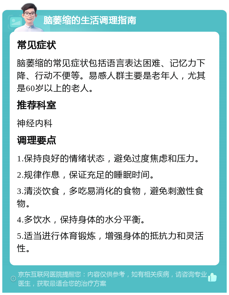 脑萎缩的生活调理指南 常见症状 脑萎缩的常见症状包括语言表达困难、记忆力下降、行动不便等。易感人群主要是老年人，尤其是60岁以上的老人。 推荐科室 神经内科 调理要点 1.保持良好的情绪状态，避免过度焦虑和压力。 2.规律作息，保证充足的睡眠时间。 3.清淡饮食，多吃易消化的食物，避免刺激性食物。 4.多饮水，保持身体的水分平衡。 5.适当进行体育锻炼，增强身体的抵抗力和灵活性。