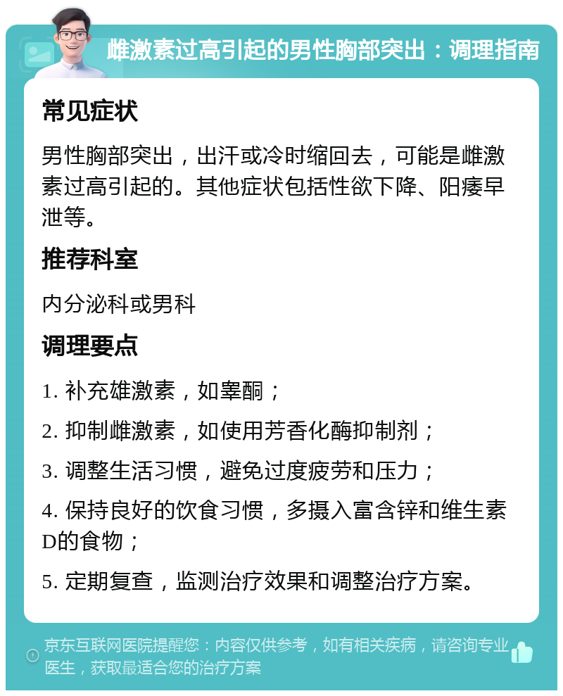 雌激素过高引起的男性胸部突出：调理指南 常见症状 男性胸部突出，出汗或冷时缩回去，可能是雌激素过高引起的。其他症状包括性欲下降、阳痿早泄等。 推荐科室 内分泌科或男科 调理要点 1. 补充雄激素，如睾酮； 2. 抑制雌激素，如使用芳香化酶抑制剂； 3. 调整生活习惯，避免过度疲劳和压力； 4. 保持良好的饮食习惯，多摄入富含锌和维生素D的食物； 5. 定期复查，监测治疗效果和调整治疗方案。