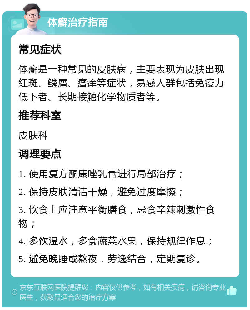 体癣治疗指南 常见症状 体癣是一种常见的皮肤病，主要表现为皮肤出现红斑、鳞屑、瘙痒等症状，易感人群包括免疫力低下者、长期接触化学物质者等。 推荐科室 皮肤科 调理要点 1. 使用复方酮康唑乳膏进行局部治疗； 2. 保持皮肤清洁干燥，避免过度摩擦； 3. 饮食上应注意平衡膳食，忌食辛辣刺激性食物； 4. 多饮温水，多食蔬菜水果，保持规律作息； 5. 避免晚睡或熬夜，劳逸结合，定期复诊。