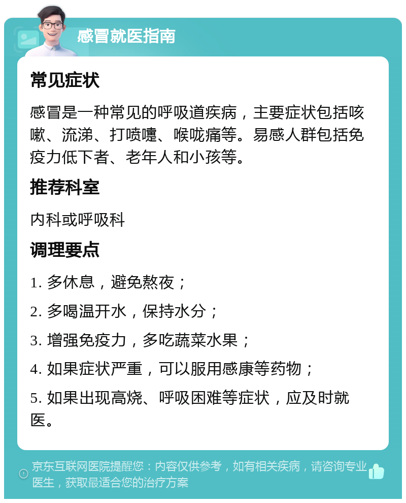 感冒就医指南 常见症状 感冒是一种常见的呼吸道疾病，主要症状包括咳嗽、流涕、打喷嚏、喉咙痛等。易感人群包括免疫力低下者、老年人和小孩等。 推荐科室 内科或呼吸科 调理要点 1. 多休息，避免熬夜； 2. 多喝温开水，保持水分； 3. 增强免疫力，多吃蔬菜水果； 4. 如果症状严重，可以服用感康等药物； 5. 如果出现高烧、呼吸困难等症状，应及时就医。