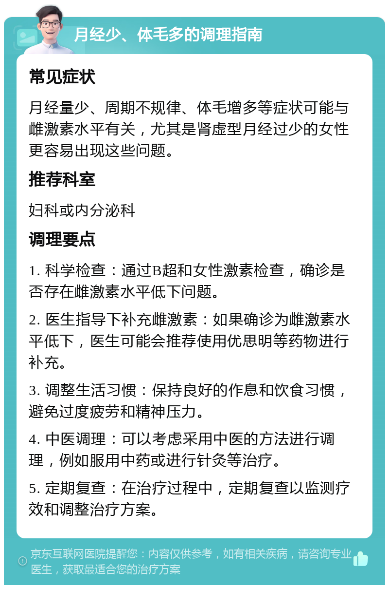 月经少、体毛多的调理指南 常见症状 月经量少、周期不规律、体毛增多等症状可能与雌激素水平有关，尤其是肾虚型月经过少的女性更容易出现这些问题。 推荐科室 妇科或内分泌科 调理要点 1. 科学检查：通过B超和女性激素检查，确诊是否存在雌激素水平低下问题。 2. 医生指导下补充雌激素：如果确诊为雌激素水平低下，医生可能会推荐使用优思明等药物进行补充。 3. 调整生活习惯：保持良好的作息和饮食习惯，避免过度疲劳和精神压力。 4. 中医调理：可以考虑采用中医的方法进行调理，例如服用中药或进行针灸等治疗。 5. 定期复查：在治疗过程中，定期复查以监测疗效和调整治疗方案。