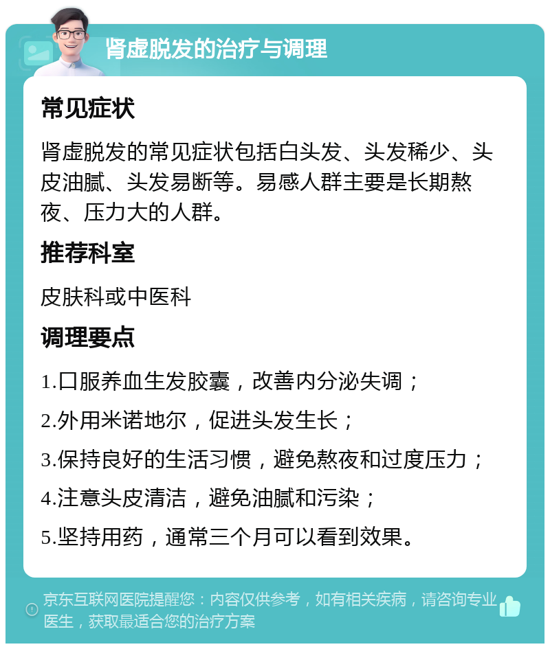 肾虚脱发的治疗与调理 常见症状 肾虚脱发的常见症状包括白头发、头发稀少、头皮油腻、头发易断等。易感人群主要是长期熬夜、压力大的人群。 推荐科室 皮肤科或中医科 调理要点 1.口服养血生发胶囊，改善内分泌失调； 2.外用米诺地尔，促进头发生长； 3.保持良好的生活习惯，避免熬夜和过度压力； 4.注意头皮清洁，避免油腻和污染； 5.坚持用药，通常三个月可以看到效果。