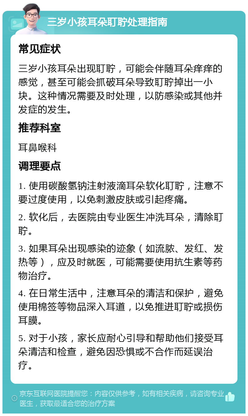 三岁小孩耳朵耵聍处理指南 常见症状 三岁小孩耳朵出现耵聍，可能会伴随耳朵痒痒的感觉，甚至可能会抓破耳朵导致耵聍掉出一小块。这种情况需要及时处理，以防感染或其他并发症的发生。 推荐科室 耳鼻喉科 调理要点 1. 使用碳酸氢钠注射液滴耳朵软化耵聍，注意不要过度使用，以免刺激皮肤或引起疼痛。 2. 软化后，去医院由专业医生冲洗耳朵，清除耵聍。 3. 如果耳朵出现感染的迹象（如流脓、发红、发热等），应及时就医，可能需要使用抗生素等药物治疗。 4. 在日常生活中，注意耳朵的清洁和保护，避免使用棉签等物品深入耳道，以免推进耵聍或损伤耳膜。 5. 对于小孩，家长应耐心引导和帮助他们接受耳朵清洁和检查，避免因恐惧或不合作而延误治疗。