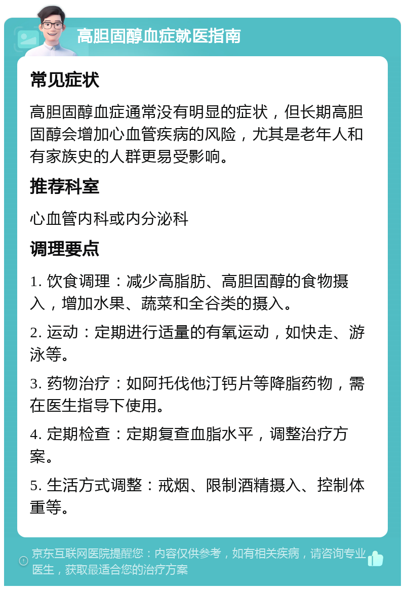 高胆固醇血症就医指南 常见症状 高胆固醇血症通常没有明显的症状，但长期高胆固醇会增加心血管疾病的风险，尤其是老年人和有家族史的人群更易受影响。 推荐科室 心血管内科或内分泌科 调理要点 1. 饮食调理：减少高脂肪、高胆固醇的食物摄入，增加水果、蔬菜和全谷类的摄入。 2. 运动：定期进行适量的有氧运动，如快走、游泳等。 3. 药物治疗：如阿托伐他汀钙片等降脂药物，需在医生指导下使用。 4. 定期检查：定期复查血脂水平，调整治疗方案。 5. 生活方式调整：戒烟、限制酒精摄入、控制体重等。