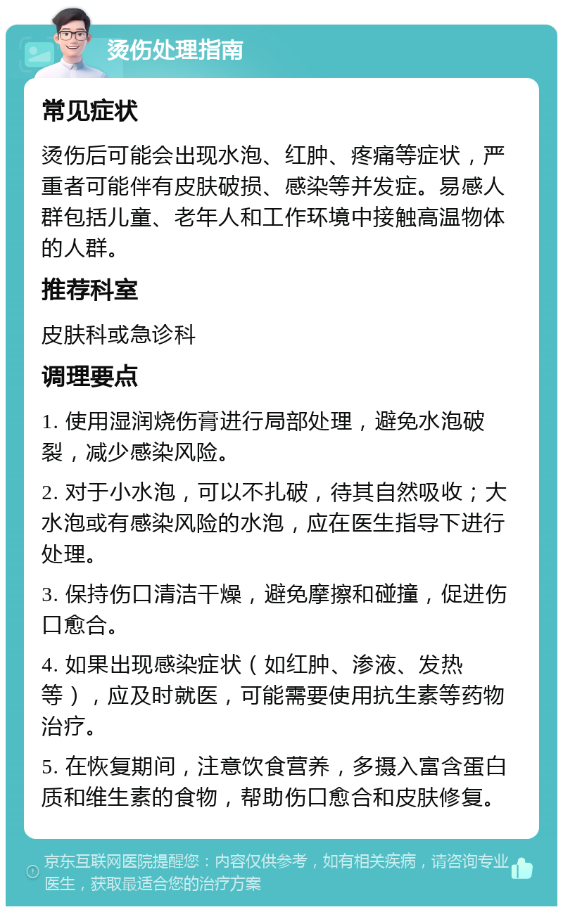 烫伤处理指南 常见症状 烫伤后可能会出现水泡、红肿、疼痛等症状，严重者可能伴有皮肤破损、感染等并发症。易感人群包括儿童、老年人和工作环境中接触高温物体的人群。 推荐科室 皮肤科或急诊科 调理要点 1. 使用湿润烧伤膏进行局部处理，避免水泡破裂，减少感染风险。 2. 对于小水泡，可以不扎破，待其自然吸收；大水泡或有感染风险的水泡，应在医生指导下进行处理。 3. 保持伤口清洁干燥，避免摩擦和碰撞，促进伤口愈合。 4. 如果出现感染症状（如红肿、渗液、发热等），应及时就医，可能需要使用抗生素等药物治疗。 5. 在恢复期间，注意饮食营养，多摄入富含蛋白质和维生素的食物，帮助伤口愈合和皮肤修复。