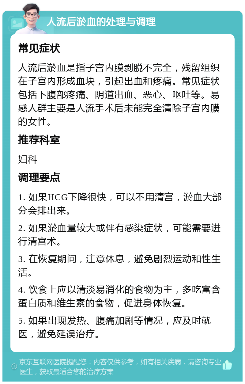 人流后淤血的处理与调理 常见症状 人流后淤血是指子宫内膜剥脱不完全，残留组织在子宫内形成血块，引起出血和疼痛。常见症状包括下腹部疼痛、阴道出血、恶心、呕吐等。易感人群主要是人流手术后未能完全清除子宫内膜的女性。 推荐科室 妇科 调理要点 1. 如果HCG下降很快，可以不用清宫，淤血大部分会排出来。 2. 如果淤血量较大或伴有感染症状，可能需要进行清宫术。 3. 在恢复期间，注意休息，避免剧烈运动和性生活。 4. 饮食上应以清淡易消化的食物为主，多吃富含蛋白质和维生素的食物，促进身体恢复。 5. 如果出现发热、腹痛加剧等情况，应及时就医，避免延误治疗。