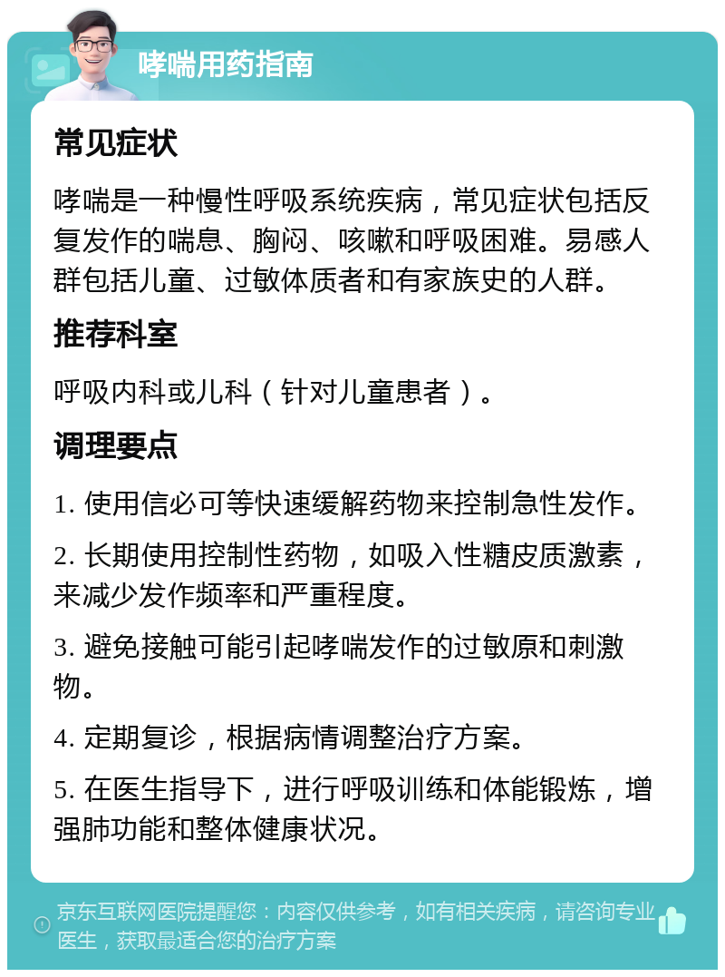 哮喘用药指南 常见症状 哮喘是一种慢性呼吸系统疾病，常见症状包括反复发作的喘息、胸闷、咳嗽和呼吸困难。易感人群包括儿童、过敏体质者和有家族史的人群。 推荐科室 呼吸内科或儿科（针对儿童患者）。 调理要点 1. 使用信必可等快速缓解药物来控制急性发作。 2. 长期使用控制性药物，如吸入性糖皮质激素，来减少发作频率和严重程度。 3. 避免接触可能引起哮喘发作的过敏原和刺激物。 4. 定期复诊，根据病情调整治疗方案。 5. 在医生指导下，进行呼吸训练和体能锻炼，增强肺功能和整体健康状况。