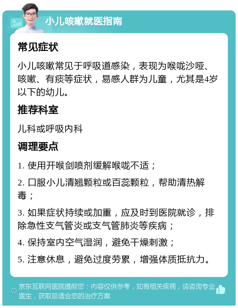 小儿咳嗽就医指南 常见症状 小儿咳嗽常见于呼吸道感染，表现为喉咙沙哑、咳嗽、有痰等症状，易感人群为儿童，尤其是4岁以下的幼儿。 推荐科室 儿科或呼吸内科 调理要点 1. 使用开喉剑喷剂缓解喉咙不适； 2. 口服小儿清翘颗粒或百蕊颗粒，帮助清热解毒； 3. 如果症状持续或加重，应及时到医院就诊，排除急性支气管炎或支气管肺炎等疾病； 4. 保持室内空气湿润，避免干燥刺激； 5. 注意休息，避免过度劳累，增强体质抵抗力。