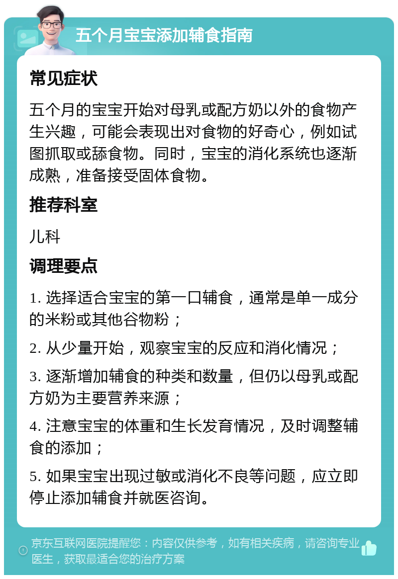 五个月宝宝添加辅食指南 常见症状 五个月的宝宝开始对母乳或配方奶以外的食物产生兴趣，可能会表现出对食物的好奇心，例如试图抓取或舔食物。同时，宝宝的消化系统也逐渐成熟，准备接受固体食物。 推荐科室 儿科 调理要点 1. 选择适合宝宝的第一口辅食，通常是单一成分的米粉或其他谷物粉； 2. 从少量开始，观察宝宝的反应和消化情况； 3. 逐渐增加辅食的种类和数量，但仍以母乳或配方奶为主要营养来源； 4. 注意宝宝的体重和生长发育情况，及时调整辅食的添加； 5. 如果宝宝出现过敏或消化不良等问题，应立即停止添加辅食并就医咨询。