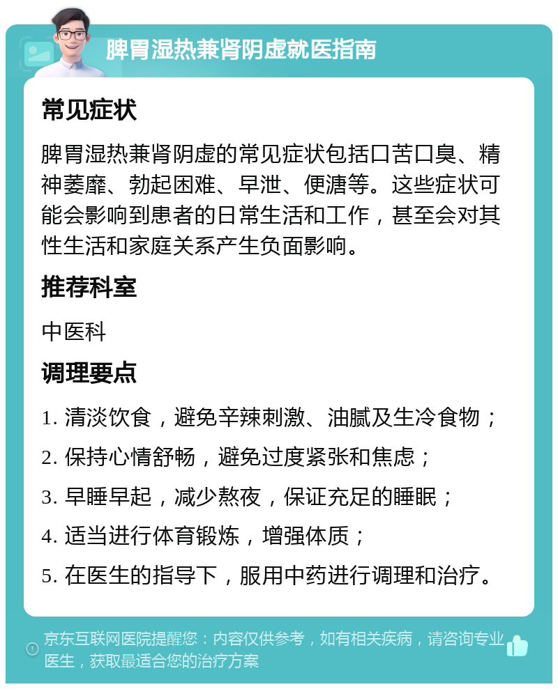 脾胃湿热兼肾阴虚就医指南 常见症状 脾胃湿热兼肾阴虚的常见症状包括口苦口臭、精神萎靡、勃起困难、早泄、便溏等。这些症状可能会影响到患者的日常生活和工作，甚至会对其性生活和家庭关系产生负面影响。 推荐科室 中医科 调理要点 1. 清淡饮食，避免辛辣刺激、油腻及生冷食物； 2. 保持心情舒畅，避免过度紧张和焦虑； 3. 早睡早起，减少熬夜，保证充足的睡眠； 4. 适当进行体育锻炼，增强体质； 5. 在医生的指导下，服用中药进行调理和治疗。