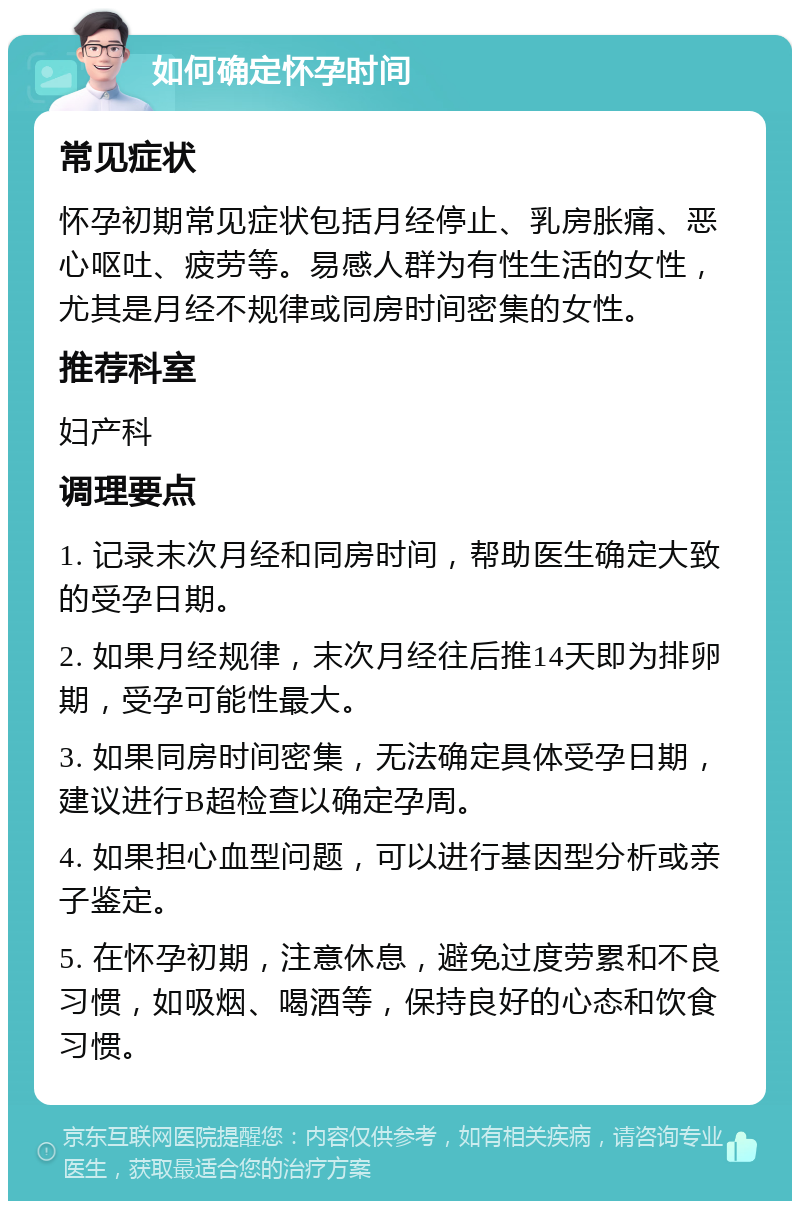 如何确定怀孕时间 常见症状 怀孕初期常见症状包括月经停止、乳房胀痛、恶心呕吐、疲劳等。易感人群为有性生活的女性，尤其是月经不规律或同房时间密集的女性。 推荐科室 妇产科 调理要点 1. 记录末次月经和同房时间，帮助医生确定大致的受孕日期。 2. 如果月经规律，末次月经往后推14天即为排卵期，受孕可能性最大。 3. 如果同房时间密集，无法确定具体受孕日期，建议进行B超检查以确定孕周。 4. 如果担心血型问题，可以进行基因型分析或亲子鉴定。 5. 在怀孕初期，注意休息，避免过度劳累和不良习惯，如吸烟、喝酒等，保持良好的心态和饮食习惯。