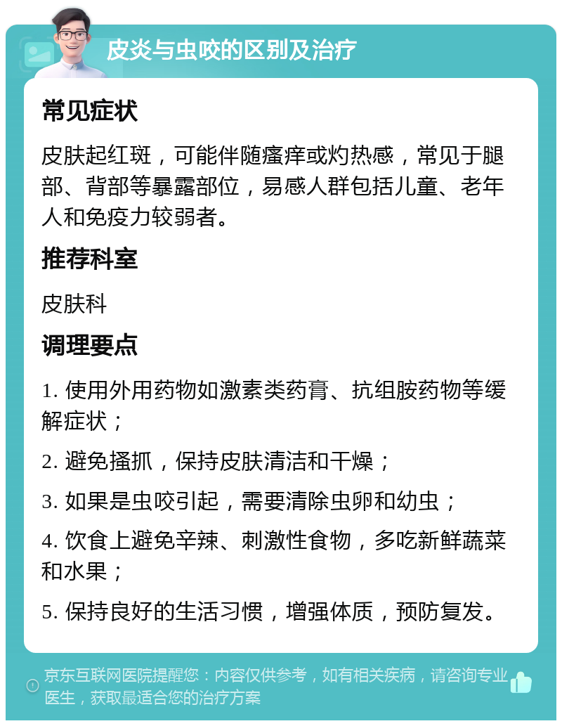 皮炎与虫咬的区别及治疗 常见症状 皮肤起红斑，可能伴随瘙痒或灼热感，常见于腿部、背部等暴露部位，易感人群包括儿童、老年人和免疫力较弱者。 推荐科室 皮肤科 调理要点 1. 使用外用药物如激素类药膏、抗组胺药物等缓解症状； 2. 避免搔抓，保持皮肤清洁和干燥； 3. 如果是虫咬引起，需要清除虫卵和幼虫； 4. 饮食上避免辛辣、刺激性食物，多吃新鲜蔬菜和水果； 5. 保持良好的生活习惯，增强体质，预防复发。