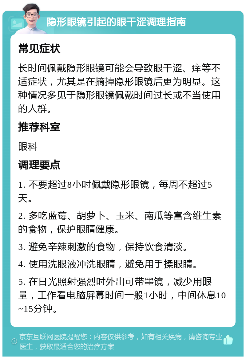 隐形眼镜引起的眼干涩调理指南 常见症状 长时间佩戴隐形眼镜可能会导致眼干涩、痒等不适症状，尤其是在摘掉隐形眼镜后更为明显。这种情况多见于隐形眼镜佩戴时间过长或不当使用的人群。 推荐科室 眼科 调理要点 1. 不要超过8小时佩戴隐形眼镜，每周不超过5天。 2. 多吃蓝莓、胡萝卜、玉米、南瓜等富含维生素的食物，保护眼睛健康。 3. 避免辛辣刺激的食物，保持饮食清淡。 4. 使用洗眼液冲洗眼睛，避免用手揉眼睛。 5. 在日光照射强烈时外出可带墨镜，减少用眼量，工作看电脑屏幕时间一般1小时，中间休息10~15分钟。