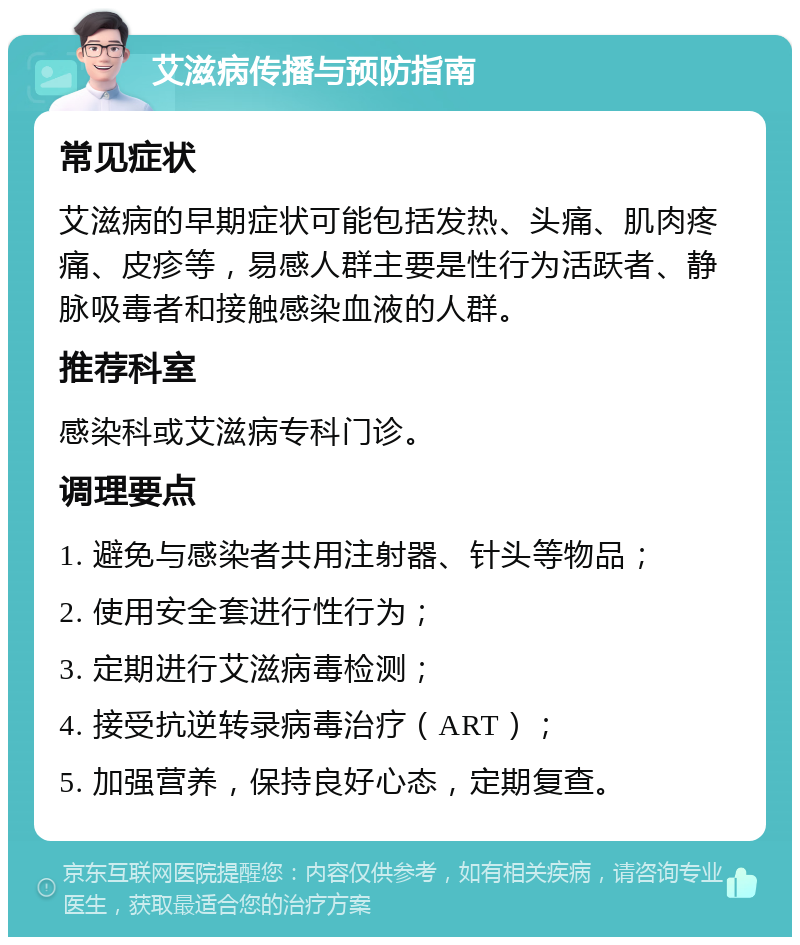 艾滋病传播与预防指南 常见症状 艾滋病的早期症状可能包括发热、头痛、肌肉疼痛、皮疹等，易感人群主要是性行为活跃者、静脉吸毒者和接触感染血液的人群。 推荐科室 感染科或艾滋病专科门诊。 调理要点 1. 避免与感染者共用注射器、针头等物品； 2. 使用安全套进行性行为； 3. 定期进行艾滋病毒检测； 4. 接受抗逆转录病毒治疗（ART）； 5. 加强营养，保持良好心态，定期复查。