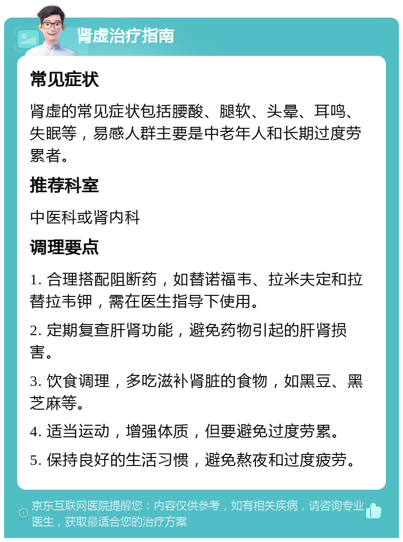 肾虚治疗指南 常见症状 肾虚的常见症状包括腰酸、腿软、头晕、耳鸣、失眠等，易感人群主要是中老年人和长期过度劳累者。 推荐科室 中医科或肾内科 调理要点 1. 合理搭配阻断药，如替诺福韦、拉米夫定和拉替拉韦钾，需在医生指导下使用。 2. 定期复查肝肾功能，避免药物引起的肝肾损害。 3. 饮食调理，多吃滋补肾脏的食物，如黑豆、黑芝麻等。 4. 适当运动，增强体质，但要避免过度劳累。 5. 保持良好的生活习惯，避免熬夜和过度疲劳。