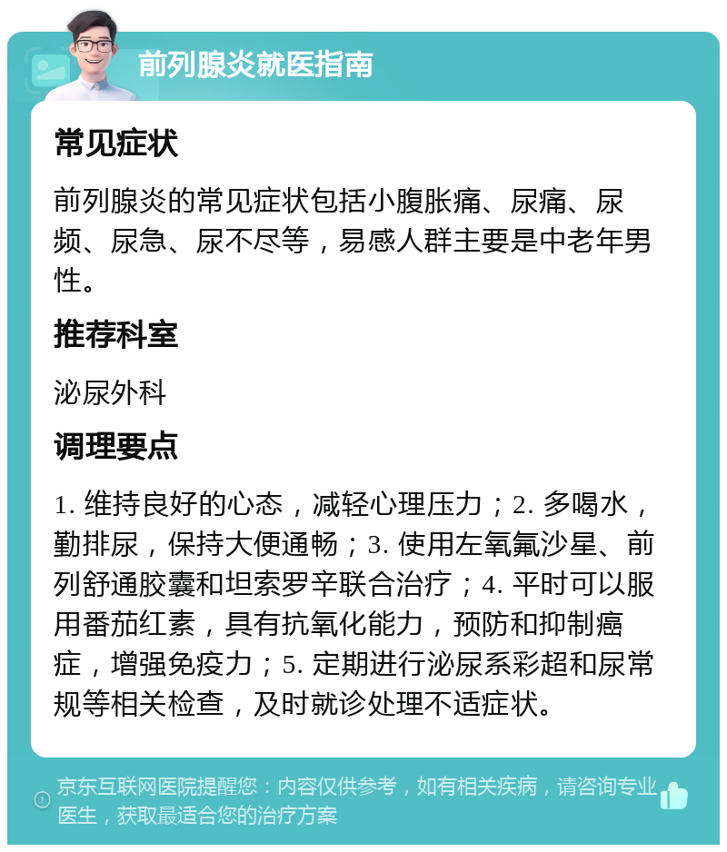 前列腺炎就医指南 常见症状 前列腺炎的常见症状包括小腹胀痛、尿痛、尿频、尿急、尿不尽等，易感人群主要是中老年男性。 推荐科室 泌尿外科 调理要点 1. 维持良好的心态，减轻心理压力；2. 多喝水，勤排尿，保持大便通畅；3. 使用左氧氟沙星、前列舒通胶囊和坦索罗辛联合治疗；4. 平时可以服用番茄红素，具有抗氧化能力，预防和抑制癌症，增强免疫力；5. 定期进行泌尿系彩超和尿常规等相关检查，及时就诊处理不适症状。