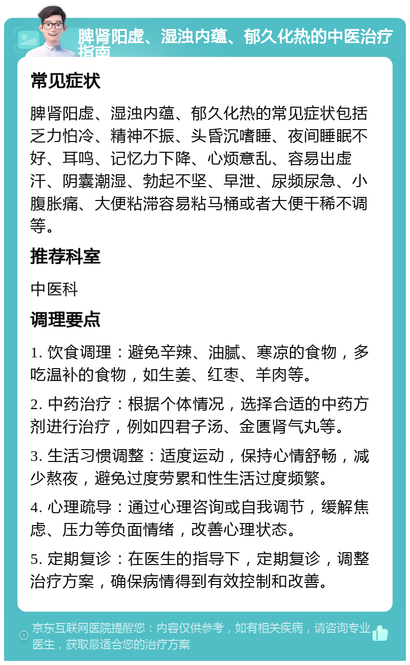 脾肾阳虚、湿浊内蕴、郁久化热的中医治疗指南 常见症状 脾肾阳虚、湿浊内蕴、郁久化热的常见症状包括乏力怕冷、精神不振、头昏沉嗜睡、夜间睡眠不好、耳鸣、记忆力下降、心烦意乱、容易出虚汗、阴囊潮湿、勃起不坚、早泄、尿频尿急、小腹胀痛、大便粘滞容易粘马桶或者大便干稀不调等。 推荐科室 中医科 调理要点 1. 饮食调理：避免辛辣、油腻、寒凉的食物，多吃温补的食物，如生姜、红枣、羊肉等。 2. 中药治疗：根据个体情况，选择合适的中药方剂进行治疗，例如四君子汤、金匮肾气丸等。 3. 生活习惯调整：适度运动，保持心情舒畅，减少熬夜，避免过度劳累和性生活过度频繁。 4. 心理疏导：通过心理咨询或自我调节，缓解焦虑、压力等负面情绪，改善心理状态。 5. 定期复诊：在医生的指导下，定期复诊，调整治疗方案，确保病情得到有效控制和改善。