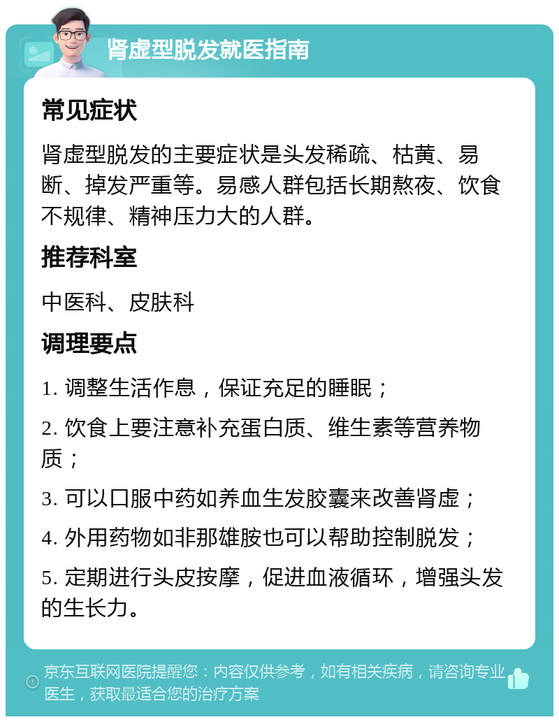 肾虚型脱发就医指南 常见症状 肾虚型脱发的主要症状是头发稀疏、枯黄、易断、掉发严重等。易感人群包括长期熬夜、饮食不规律、精神压力大的人群。 推荐科室 中医科、皮肤科 调理要点 1. 调整生活作息，保证充足的睡眠； 2. 饮食上要注意补充蛋白质、维生素等营养物质； 3. 可以口服中药如养血生发胶囊来改善肾虚； 4. 外用药物如非那雄胺也可以帮助控制脱发； 5. 定期进行头皮按摩，促进血液循环，增强头发的生长力。