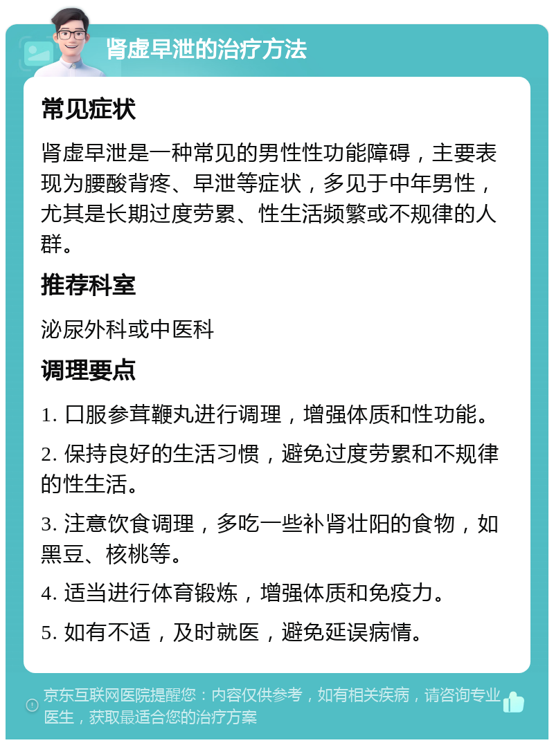 肾虚早泄的治疗方法 常见症状 肾虚早泄是一种常见的男性性功能障碍，主要表现为腰酸背疼、早泄等症状，多见于中年男性，尤其是长期过度劳累、性生活频繁或不规律的人群。 推荐科室 泌尿外科或中医科 调理要点 1. 口服参茸鞭丸进行调理，增强体质和性功能。 2. 保持良好的生活习惯，避免过度劳累和不规律的性生活。 3. 注意饮食调理，多吃一些补肾壮阳的食物，如黑豆、核桃等。 4. 适当进行体育锻炼，增强体质和免疫力。 5. 如有不适，及时就医，避免延误病情。