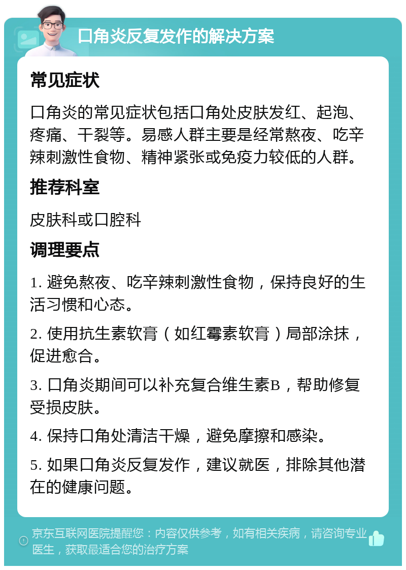 口角炎反复发作的解决方案 常见症状 口角炎的常见症状包括口角处皮肤发红、起泡、疼痛、干裂等。易感人群主要是经常熬夜、吃辛辣刺激性食物、精神紧张或免疫力较低的人群。 推荐科室 皮肤科或口腔科 调理要点 1. 避免熬夜、吃辛辣刺激性食物，保持良好的生活习惯和心态。 2. 使用抗生素软膏（如红霉素软膏）局部涂抹，促进愈合。 3. 口角炎期间可以补充复合维生素B，帮助修复受损皮肤。 4. 保持口角处清洁干燥，避免摩擦和感染。 5. 如果口角炎反复发作，建议就医，排除其他潜在的健康问题。