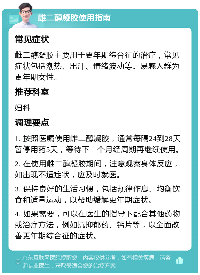 雌二醇凝胶使用指南 常见症状 雌二醇凝胶主要用于更年期综合征的治疗，常见症状包括潮热、出汗、情绪波动等。易感人群为更年期女性。 推荐科室 妇科 调理要点 1. 按照医嘱使用雌二醇凝胶，通常每隔24到28天暂停用药5天，等待下一个月经周期再继续使用。 2. 在使用雌二醇凝胶期间，注意观察身体反应，如出现不适症状，应及时就医。 3. 保持良好的生活习惯，包括规律作息、均衡饮食和适量运动，以帮助缓解更年期症状。 4. 如果需要，可以在医生的指导下配合其他药物或治疗方法，例如抗抑郁药、钙片等，以全面改善更年期综合征的症状。