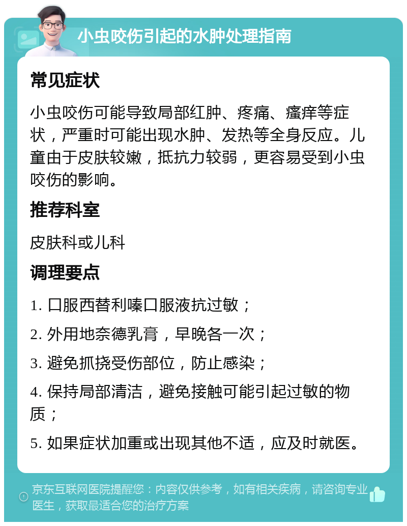 小虫咬伤引起的水肿处理指南 常见症状 小虫咬伤可能导致局部红肿、疼痛、瘙痒等症状，严重时可能出现水肿、发热等全身反应。儿童由于皮肤较嫩，抵抗力较弱，更容易受到小虫咬伤的影响。 推荐科室 皮肤科或儿科 调理要点 1. 口服西替利嗪口服液抗过敏； 2. 外用地奈德乳膏，早晚各一次； 3. 避免抓挠受伤部位，防止感染； 4. 保持局部清洁，避免接触可能引起过敏的物质； 5. 如果症状加重或出现其他不适，应及时就医。