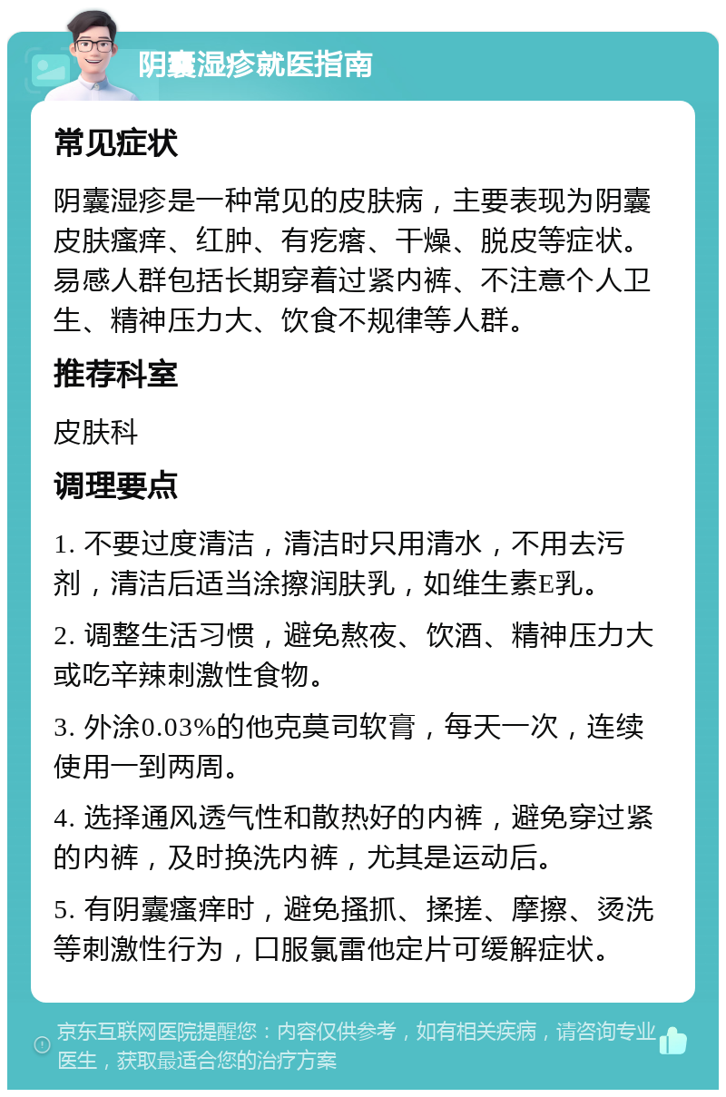 阴囊湿疹就医指南 常见症状 阴囊湿疹是一种常见的皮肤病，主要表现为阴囊皮肤瘙痒、红肿、有疙瘩、干燥、脱皮等症状。易感人群包括长期穿着过紧内裤、不注意个人卫生、精神压力大、饮食不规律等人群。 推荐科室 皮肤科 调理要点 1. 不要过度清洁，清洁时只用清水，不用去污剂，清洁后适当涂擦润肤乳，如维生素E乳。 2. 调整生活习惯，避免熬夜、饮酒、精神压力大或吃辛辣刺激性食物。 3. 外涂0.03%的他克莫司软膏，每天一次，连续使用一到两周。 4. 选择通风透气性和散热好的内裤，避免穿过紧的内裤，及时换洗内裤，尤其是运动后。 5. 有阴囊瘙痒时，避免搔抓、揉搓、摩擦、烫洗等刺激性行为，口服氯雷他定片可缓解症状。