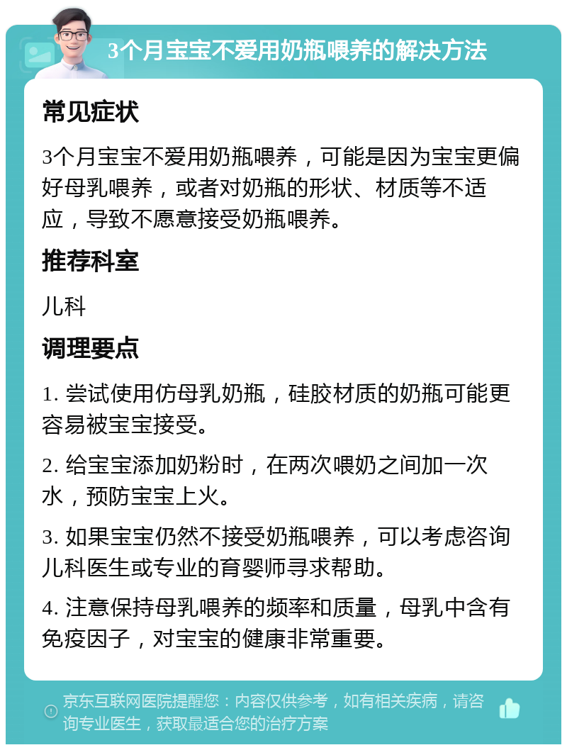 3个月宝宝不爱用奶瓶喂养的解决方法 常见症状 3个月宝宝不爱用奶瓶喂养，可能是因为宝宝更偏好母乳喂养，或者对奶瓶的形状、材质等不适应，导致不愿意接受奶瓶喂养。 推荐科室 儿科 调理要点 1. 尝试使用仿母乳奶瓶，硅胶材质的奶瓶可能更容易被宝宝接受。 2. 给宝宝添加奶粉时，在两次喂奶之间加一次水，预防宝宝上火。 3. 如果宝宝仍然不接受奶瓶喂养，可以考虑咨询儿科医生或专业的育婴师寻求帮助。 4. 注意保持母乳喂养的频率和质量，母乳中含有免疫因子，对宝宝的健康非常重要。