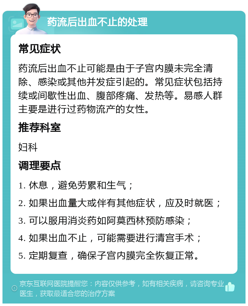 药流后出血不止的处理 常见症状 药流后出血不止可能是由于子宫内膜未完全清除、感染或其他并发症引起的。常见症状包括持续或间歇性出血、腹部疼痛、发热等。易感人群主要是进行过药物流产的女性。 推荐科室 妇科 调理要点 1. 休息，避免劳累和生气； 2. 如果出血量大或伴有其他症状，应及时就医； 3. 可以服用消炎药如阿莫西林预防感染； 4. 如果出血不止，可能需要进行清宫手术； 5. 定期复查，确保子宫内膜完全恢复正常。