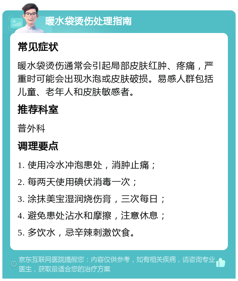 暖水袋烫伤处理指南 常见症状 暖水袋烫伤通常会引起局部皮肤红肿、疼痛，严重时可能会出现水泡或皮肤破损。易感人群包括儿童、老年人和皮肤敏感者。 推荐科室 普外科 调理要点 1. 使用冷水冲泡患处，消肿止痛； 2. 每两天使用碘伏消毒一次； 3. 涂抹美宝湿润烧伤膏，三次每日； 4. 避免患处沾水和摩擦，注意休息； 5. 多饮水，忌辛辣刺激饮食。