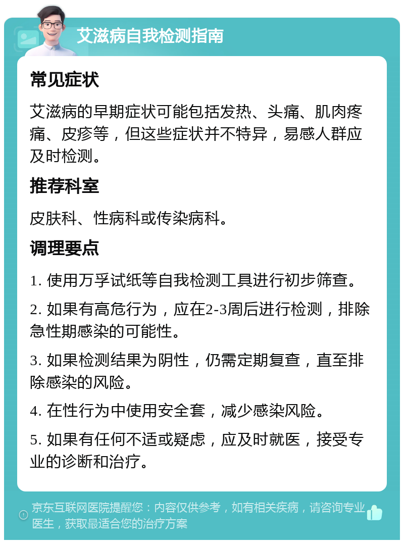 艾滋病自我检测指南 常见症状 艾滋病的早期症状可能包括发热、头痛、肌肉疼痛、皮疹等，但这些症状并不特异，易感人群应及时检测。 推荐科室 皮肤科、性病科或传染病科。 调理要点 1. 使用万孚试纸等自我检测工具进行初步筛查。 2. 如果有高危行为，应在2-3周后进行检测，排除急性期感染的可能性。 3. 如果检测结果为阴性，仍需定期复查，直至排除感染的风险。 4. 在性行为中使用安全套，减少感染风险。 5. 如果有任何不适或疑虑，应及时就医，接受专业的诊断和治疗。