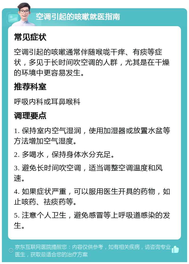 空调引起的咳嗽就医指南 常见症状 空调引起的咳嗽通常伴随喉咙干痒、有痰等症状，多见于长时间吹空调的人群，尤其是在干燥的环境中更容易发生。 推荐科室 呼吸内科或耳鼻喉科 调理要点 1. 保持室内空气湿润，使用加湿器或放置水盆等方法增加空气湿度。 2. 多喝水，保持身体水分充足。 3. 避免长时间吹空调，适当调整空调温度和风速。 4. 如果症状严重，可以服用医生开具的药物，如止咳药、祛痰药等。 5. 注意个人卫生，避免感冒等上呼吸道感染的发生。