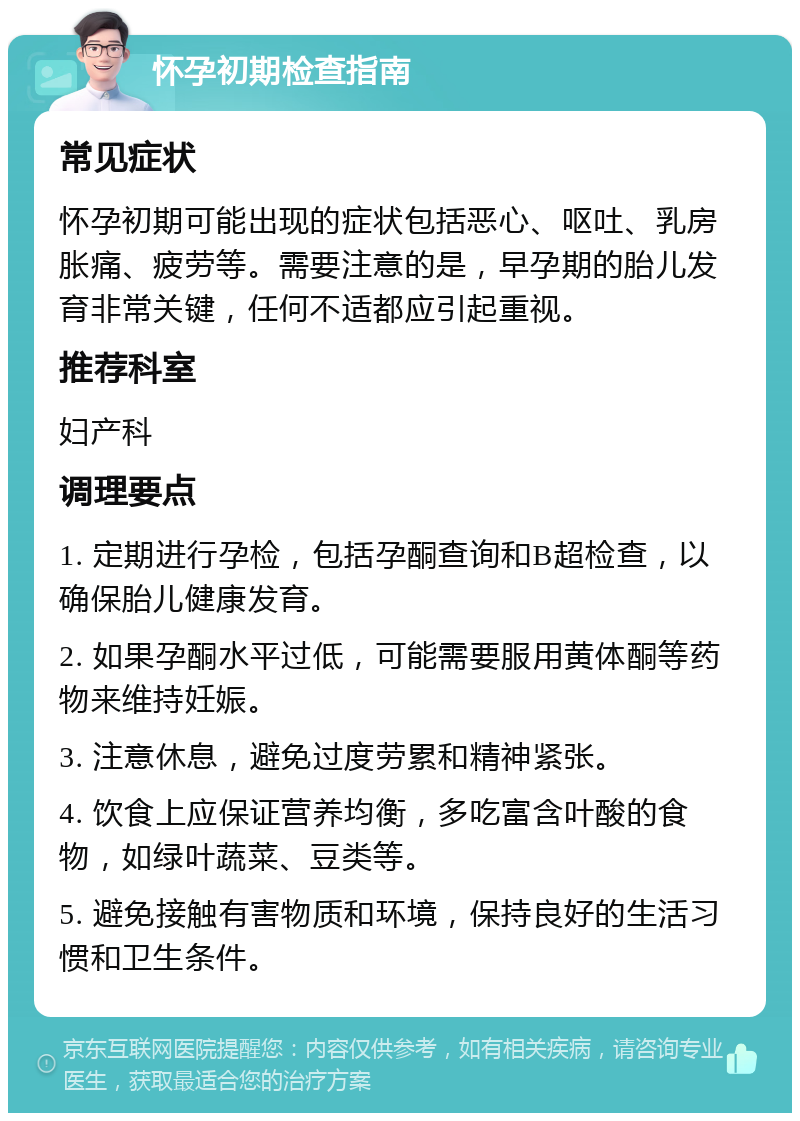 怀孕初期检查指南 常见症状 怀孕初期可能出现的症状包括恶心、呕吐、乳房胀痛、疲劳等。需要注意的是，早孕期的胎儿发育非常关键，任何不适都应引起重视。 推荐科室 妇产科 调理要点 1. 定期进行孕检，包括孕酮查询和B超检查，以确保胎儿健康发育。 2. 如果孕酮水平过低，可能需要服用黄体酮等药物来维持妊娠。 3. 注意休息，避免过度劳累和精神紧张。 4. 饮食上应保证营养均衡，多吃富含叶酸的食物，如绿叶蔬菜、豆类等。 5. 避免接触有害物质和环境，保持良好的生活习惯和卫生条件。