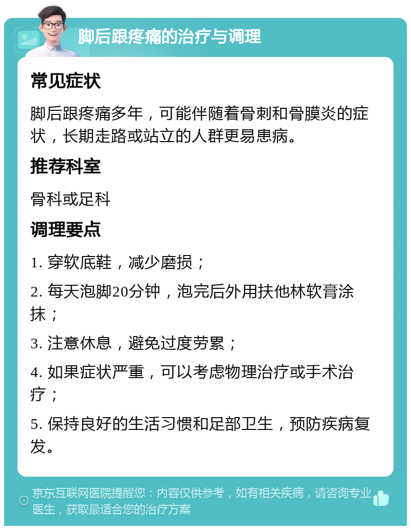 脚后跟疼痛的治疗与调理 常见症状 脚后跟疼痛多年，可能伴随着骨刺和骨膜炎的症状，长期走路或站立的人群更易患病。 推荐科室 骨科或足科 调理要点 1. 穿软底鞋，减少磨损； 2. 每天泡脚20分钟，泡完后外用扶他林软膏涂抹； 3. 注意休息，避免过度劳累； 4. 如果症状严重，可以考虑物理治疗或手术治疗； 5. 保持良好的生活习惯和足部卫生，预防疾病复发。