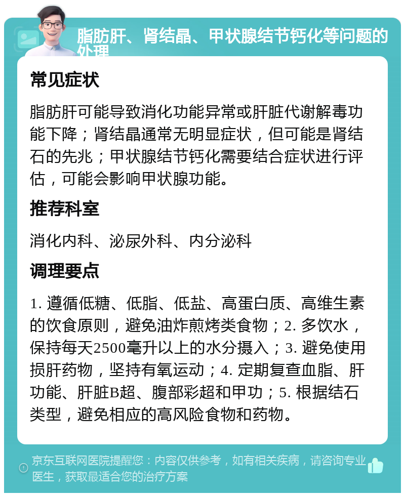 脂肪肝、肾结晶、甲状腺结节钙化等问题的处理 常见症状 脂肪肝可能导致消化功能异常或肝脏代谢解毒功能下降；肾结晶通常无明显症状，但可能是肾结石的先兆；甲状腺结节钙化需要结合症状进行评估，可能会影响甲状腺功能。 推荐科室 消化内科、泌尿外科、内分泌科 调理要点 1. 遵循低糖、低脂、低盐、高蛋白质、高维生素的饮食原则，避免油炸煎烤类食物；2. 多饮水，保持每天2500毫升以上的水分摄入；3. 避免使用损肝药物，坚持有氧运动；4. 定期复查血脂、肝功能、肝脏B超、腹部彩超和甲功；5. 根据结石类型，避免相应的高风险食物和药物。