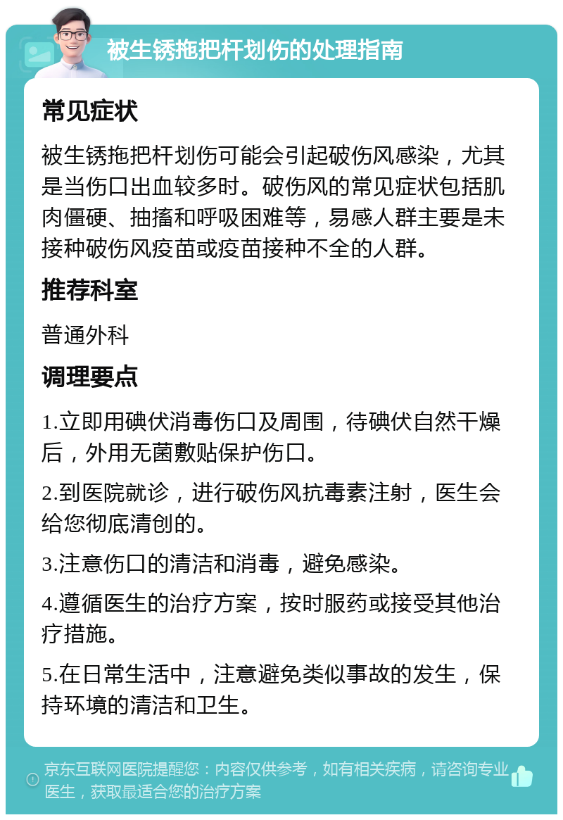 被生锈拖把杆划伤的处理指南 常见症状 被生锈拖把杆划伤可能会引起破伤风感染，尤其是当伤口出血较多时。破伤风的常见症状包括肌肉僵硬、抽搐和呼吸困难等，易感人群主要是未接种破伤风疫苗或疫苗接种不全的人群。 推荐科室 普通外科 调理要点 1.立即用碘伏消毒伤口及周围，待碘伏自然干燥后，外用无菌敷贴保护伤口。 2.到医院就诊，进行破伤风抗毒素注射，医生会给您彻底清创的。 3.注意伤口的清洁和消毒，避免感染。 4.遵循医生的治疗方案，按时服药或接受其他治疗措施。 5.在日常生活中，注意避免类似事故的发生，保持环境的清洁和卫生。