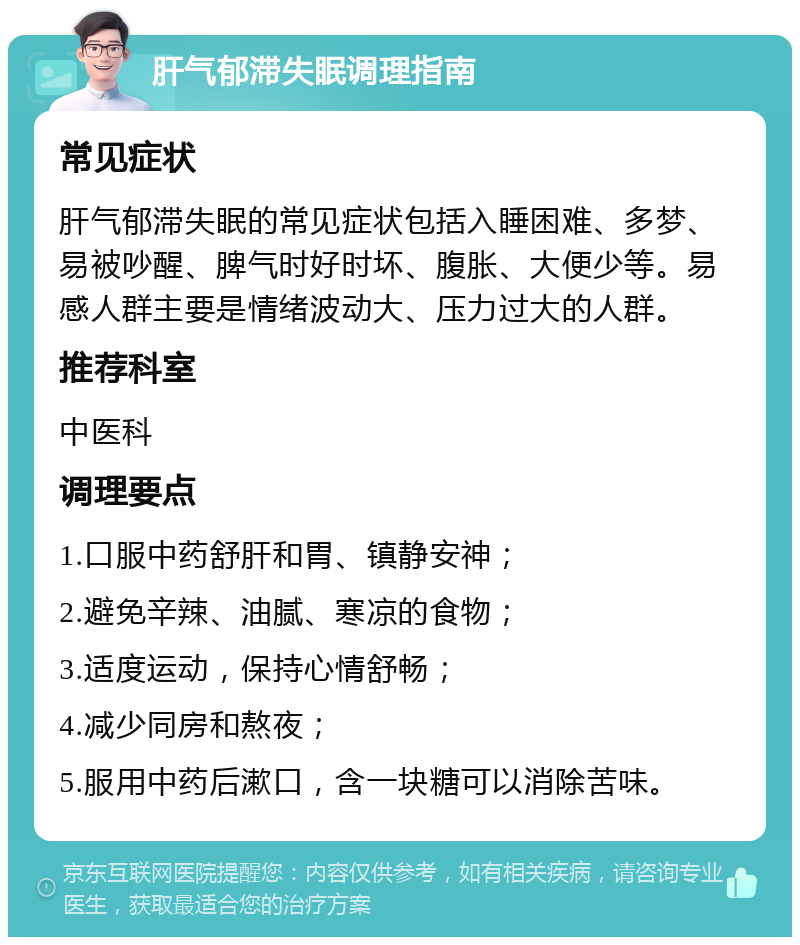 肝气郁滞失眠调理指南 常见症状 肝气郁滞失眠的常见症状包括入睡困难、多梦、易被吵醒、脾气时好时坏、腹胀、大便少等。易感人群主要是情绪波动大、压力过大的人群。 推荐科室 中医科 调理要点 1.口服中药舒肝和胃、镇静安神； 2.避免辛辣、油腻、寒凉的食物； 3.适度运动，保持心情舒畅； 4.减少同房和熬夜； 5.服用中药后漱口，含一块糖可以消除苦味。