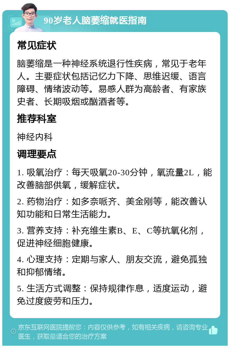 90岁老人脑萎缩就医指南 常见症状 脑萎缩是一种神经系统退行性疾病，常见于老年人。主要症状包括记忆力下降、思维迟缓、语言障碍、情绪波动等。易感人群为高龄者、有家族史者、长期吸烟或酗酒者等。 推荐科室 神经内科 调理要点 1. 吸氧治疗：每天吸氧20-30分钟，氧流量2L，能改善脑部供氧，缓解症状。 2. 药物治疗：如多奈哌齐、美金刚等，能改善认知功能和日常生活能力。 3. 营养支持：补充维生素B、E、C等抗氧化剂，促进神经细胞健康。 4. 心理支持：定期与家人、朋友交流，避免孤独和抑郁情绪。 5. 生活方式调整：保持规律作息，适度运动，避免过度疲劳和压力。