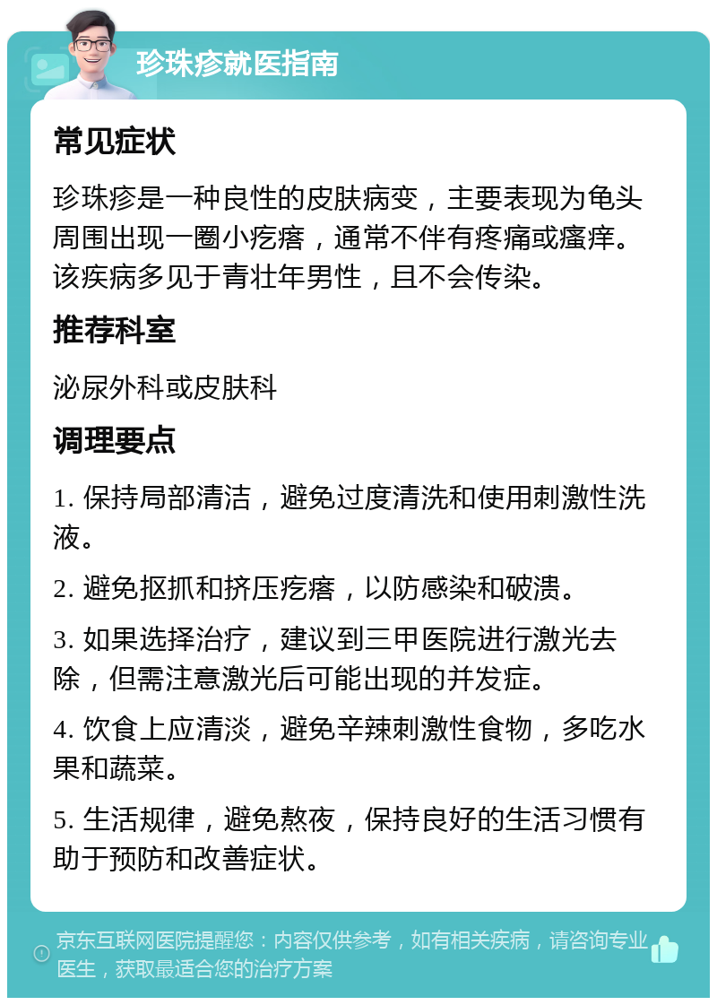 珍珠疹就医指南 常见症状 珍珠疹是一种良性的皮肤病变，主要表现为龟头周围出现一圈小疙瘩，通常不伴有疼痛或瘙痒。该疾病多见于青壮年男性，且不会传染。 推荐科室 泌尿外科或皮肤科 调理要点 1. 保持局部清洁，避免过度清洗和使用刺激性洗液。 2. 避免抠抓和挤压疙瘩，以防感染和破溃。 3. 如果选择治疗，建议到三甲医院进行激光去除，但需注意激光后可能出现的并发症。 4. 饮食上应清淡，避免辛辣刺激性食物，多吃水果和蔬菜。 5. 生活规律，避免熬夜，保持良好的生活习惯有助于预防和改善症状。