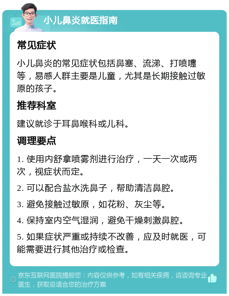 小儿鼻炎就医指南 常见症状 小儿鼻炎的常见症状包括鼻塞、流涕、打喷嚏等，易感人群主要是儿童，尤其是长期接触过敏原的孩子。 推荐科室 建议就诊于耳鼻喉科或儿科。 调理要点 1. 使用内舒拿喷雾剂进行治疗，一天一次或两次，视症状而定。 2. 可以配合盐水洗鼻子，帮助清洁鼻腔。 3. 避免接触过敏原，如花粉、灰尘等。 4. 保持室内空气湿润，避免干燥刺激鼻腔。 5. 如果症状严重或持续不改善，应及时就医，可能需要进行其他治疗或检查。