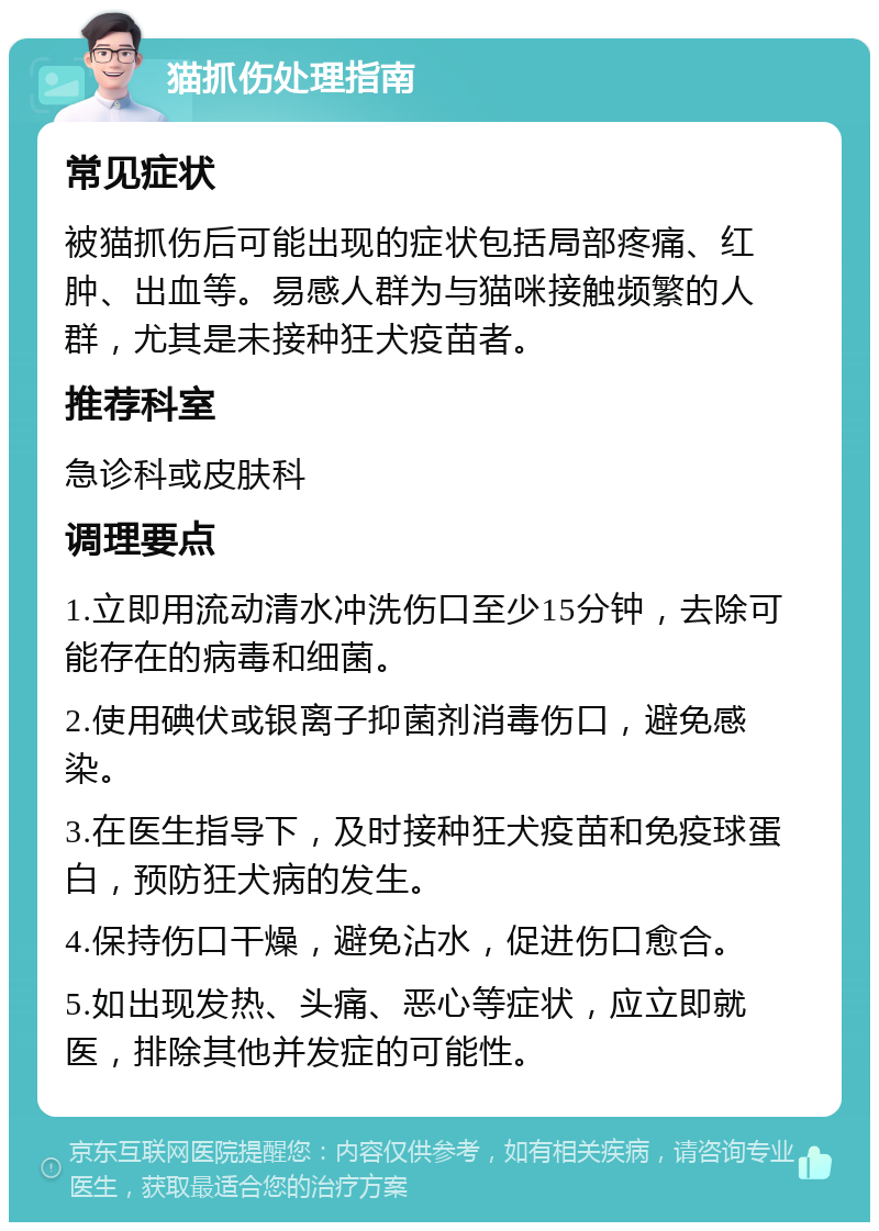 猫抓伤处理指南 常见症状 被猫抓伤后可能出现的症状包括局部疼痛、红肿、出血等。易感人群为与猫咪接触频繁的人群，尤其是未接种狂犬疫苗者。 推荐科室 急诊科或皮肤科 调理要点 1.立即用流动清水冲洗伤口至少15分钟，去除可能存在的病毒和细菌。 2.使用碘伏或银离子抑菌剂消毒伤口，避免感染。 3.在医生指导下，及时接种狂犬疫苗和免疫球蛋白，预防狂犬病的发生。 4.保持伤口干燥，避免沾水，促进伤口愈合。 5.如出现发热、头痛、恶心等症状，应立即就医，排除其他并发症的可能性。