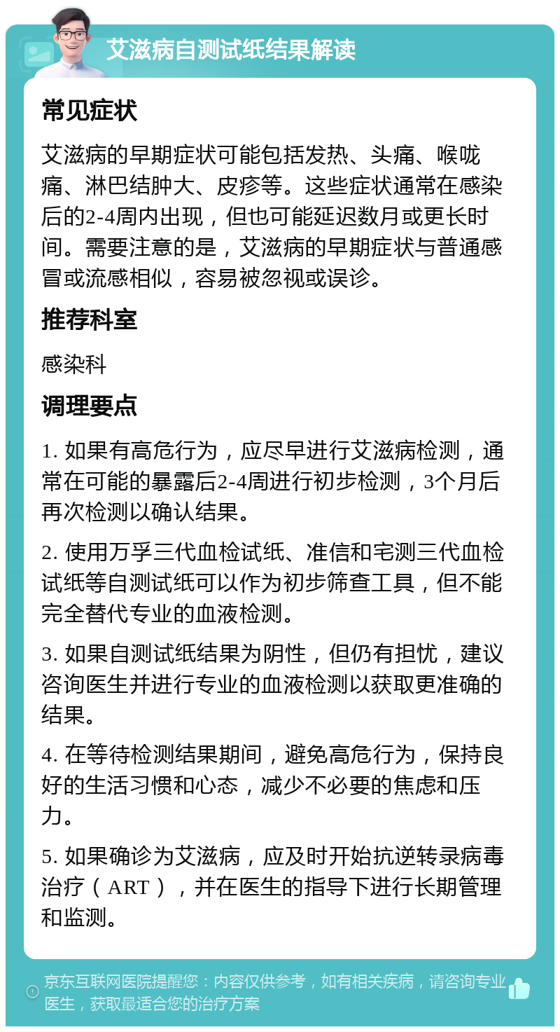 艾滋病自测试纸结果解读 常见症状 艾滋病的早期症状可能包括发热、头痛、喉咙痛、淋巴结肿大、皮疹等。这些症状通常在感染后的2-4周内出现，但也可能延迟数月或更长时间。需要注意的是，艾滋病的早期症状与普通感冒或流感相似，容易被忽视或误诊。 推荐科室 感染科 调理要点 1. 如果有高危行为，应尽早进行艾滋病检测，通常在可能的暴露后2-4周进行初步检测，3个月后再次检测以确认结果。 2. 使用万孚三代血检试纸、准信和宅测三代血检试纸等自测试纸可以作为初步筛查工具，但不能完全替代专业的血液检测。 3. 如果自测试纸结果为阴性，但仍有担忧，建议咨询医生并进行专业的血液检测以获取更准确的结果。 4. 在等待检测结果期间，避免高危行为，保持良好的生活习惯和心态，减少不必要的焦虑和压力。 5. 如果确诊为艾滋病，应及时开始抗逆转录病毒治疗（ART），并在医生的指导下进行长期管理和监测。