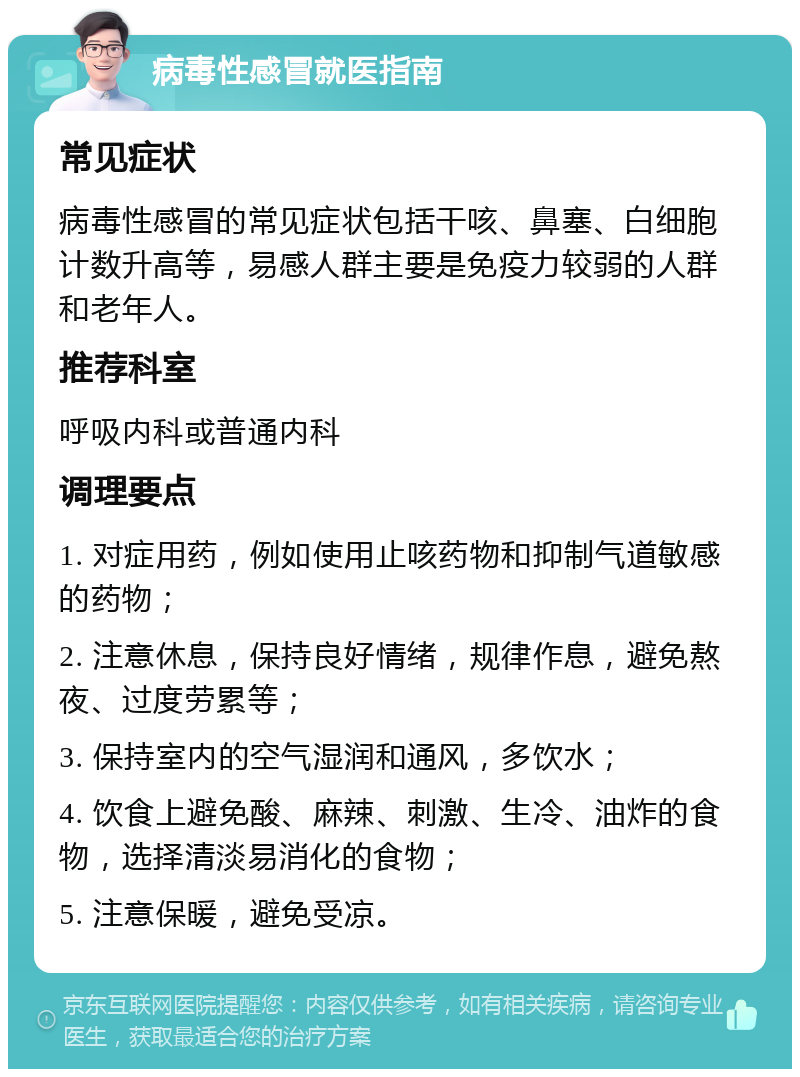 病毒性感冒就医指南 常见症状 病毒性感冒的常见症状包括干咳、鼻塞、白细胞计数升高等，易感人群主要是免疫力较弱的人群和老年人。 推荐科室 呼吸内科或普通内科 调理要点 1. 对症用药，例如使用止咳药物和抑制气道敏感的药物； 2. 注意休息，保持良好情绪，规律作息，避免熬夜、过度劳累等； 3. 保持室内的空气湿润和通风，多饮水； 4. 饮食上避免酸、麻辣、刺激、生冷、油炸的食物，选择清淡易消化的食物； 5. 注意保暖，避免受凉。