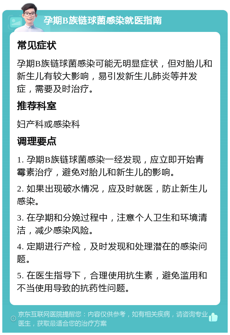 孕期B族链球菌感染就医指南 常见症状 孕期B族链球菌感染可能无明显症状，但对胎儿和新生儿有较大影响，易引发新生儿肺炎等并发症，需要及时治疗。 推荐科室 妇产科或感染科 调理要点 1. 孕期B族链球菌感染一经发现，应立即开始青霉素治疗，避免对胎儿和新生儿的影响。 2. 如果出现破水情况，应及时就医，防止新生儿感染。 3. 在孕期和分娩过程中，注意个人卫生和环境清洁，减少感染风险。 4. 定期进行产检，及时发现和处理潜在的感染问题。 5. 在医生指导下，合理使用抗生素，避免滥用和不当使用导致的抗药性问题。