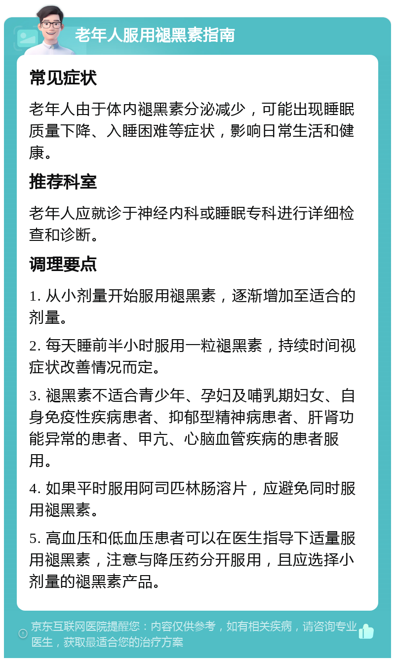 老年人服用褪黑素指南 常见症状 老年人由于体内褪黑素分泌减少，可能出现睡眠质量下降、入睡困难等症状，影响日常生活和健康。 推荐科室 老年人应就诊于神经内科或睡眠专科进行详细检查和诊断。 调理要点 1. 从小剂量开始服用褪黑素，逐渐增加至适合的剂量。 2. 每天睡前半小时服用一粒褪黑素，持续时间视症状改善情况而定。 3. 褪黑素不适合青少年、孕妇及哺乳期妇女、自身免疫性疾病患者、抑郁型精神病患者、肝肾功能异常的患者、甲亢、心脑血管疾病的患者服用。 4. 如果平时服用阿司匹林肠溶片，应避免同时服用褪黑素。 5. 高血压和低血压患者可以在医生指导下适量服用褪黑素，注意与降压药分开服用，且应选择小剂量的褪黑素产品。