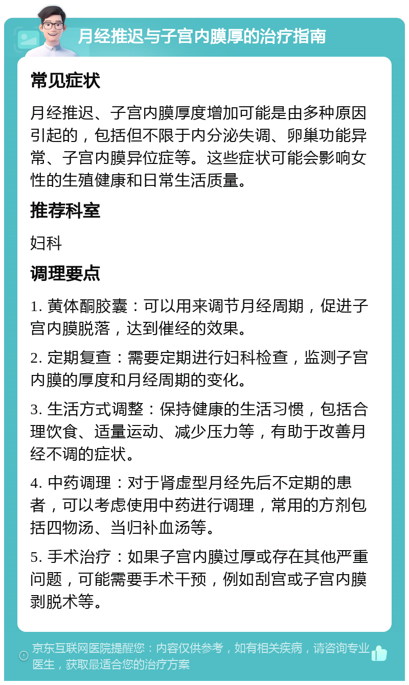 月经推迟与子宫内膜厚的治疗指南 常见症状 月经推迟、子宫内膜厚度增加可能是由多种原因引起的，包括但不限于内分泌失调、卵巢功能异常、子宫内膜异位症等。这些症状可能会影响女性的生殖健康和日常生活质量。 推荐科室 妇科 调理要点 1. 黄体酮胶囊：可以用来调节月经周期，促进子宫内膜脱落，达到催经的效果。 2. 定期复查：需要定期进行妇科检查，监测子宫内膜的厚度和月经周期的变化。 3. 生活方式调整：保持健康的生活习惯，包括合理饮食、适量运动、减少压力等，有助于改善月经不调的症状。 4. 中药调理：对于肾虚型月经先后不定期的患者，可以考虑使用中药进行调理，常用的方剂包括四物汤、当归补血汤等。 5. 手术治疗：如果子宫内膜过厚或存在其他严重问题，可能需要手术干预，例如刮宫或子宫内膜剥脱术等。