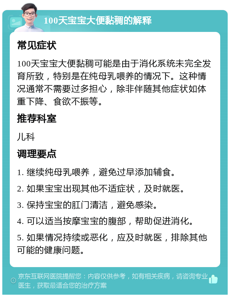 100天宝宝大便黏稠的解释 常见症状 100天宝宝大便黏稠可能是由于消化系统未完全发育所致，特别是在纯母乳喂养的情况下。这种情况通常不需要过多担心，除非伴随其他症状如体重下降、食欲不振等。 推荐科室 儿科 调理要点 1. 继续纯母乳喂养，避免过早添加辅食。 2. 如果宝宝出现其他不适症状，及时就医。 3. 保持宝宝的肛门清洁，避免感染。 4. 可以适当按摩宝宝的腹部，帮助促进消化。 5. 如果情况持续或恶化，应及时就医，排除其他可能的健康问题。