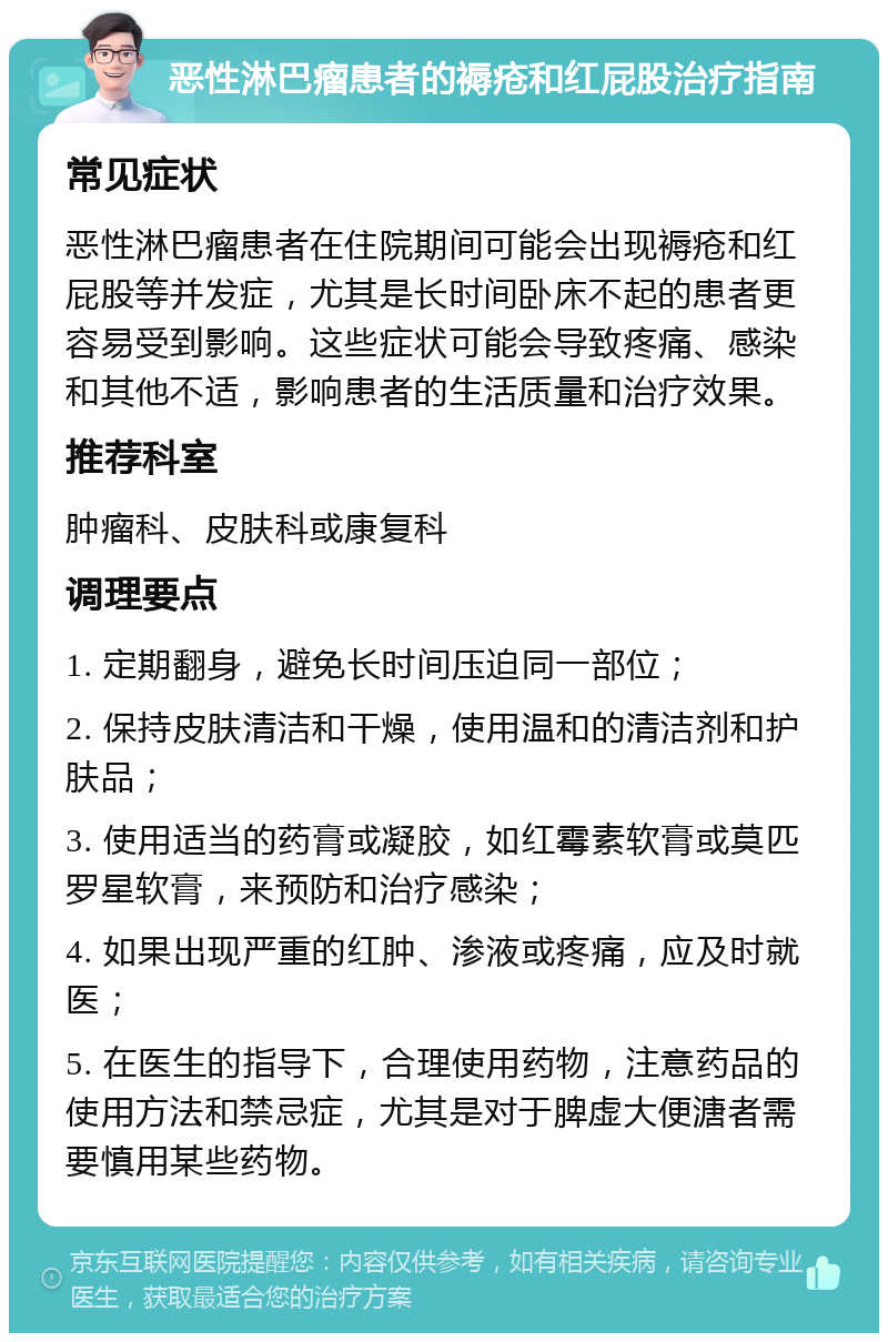 恶性淋巴瘤患者的褥疮和红屁股治疗指南 常见症状 恶性淋巴瘤患者在住院期间可能会出现褥疮和红屁股等并发症，尤其是长时间卧床不起的患者更容易受到影响。这些症状可能会导致疼痛、感染和其他不适，影响患者的生活质量和治疗效果。 推荐科室 肿瘤科、皮肤科或康复科 调理要点 1. 定期翻身，避免长时间压迫同一部位； 2. 保持皮肤清洁和干燥，使用温和的清洁剂和护肤品； 3. 使用适当的药膏或凝胶，如红霉素软膏或莫匹罗星软膏，来预防和治疗感染； 4. 如果出现严重的红肿、渗液或疼痛，应及时就医； 5. 在医生的指导下，合理使用药物，注意药品的使用方法和禁忌症，尤其是对于脾虚大便溏者需要慎用某些药物。