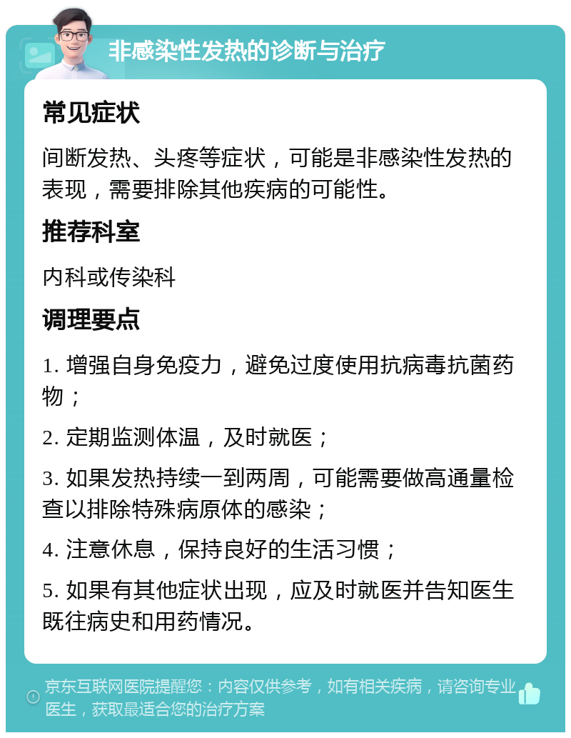 非感染性发热的诊断与治疗 常见症状 间断发热、头疼等症状，可能是非感染性发热的表现，需要排除其他疾病的可能性。 推荐科室 内科或传染科 调理要点 1. 增强自身免疫力，避免过度使用抗病毒抗菌药物； 2. 定期监测体温，及时就医； 3. 如果发热持续一到两周，可能需要做高通量检查以排除特殊病原体的感染； 4. 注意休息，保持良好的生活习惯； 5. 如果有其他症状出现，应及时就医并告知医生既往病史和用药情况。