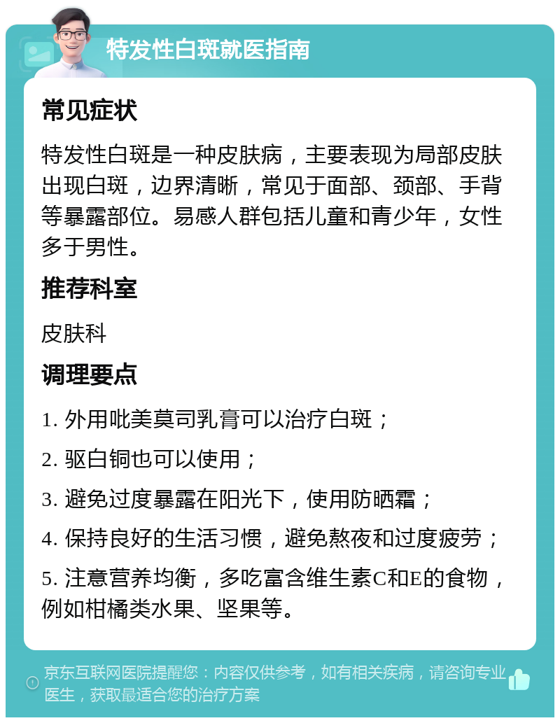 特发性白斑就医指南 常见症状 特发性白斑是一种皮肤病，主要表现为局部皮肤出现白斑，边界清晰，常见于面部、颈部、手背等暴露部位。易感人群包括儿童和青少年，女性多于男性。 推荐科室 皮肤科 调理要点 1. 外用吡美莫司乳膏可以治疗白斑； 2. 驱白铜也可以使用； 3. 避免过度暴露在阳光下，使用防晒霜； 4. 保持良好的生活习惯，避免熬夜和过度疲劳； 5. 注意营养均衡，多吃富含维生素C和E的食物，例如柑橘类水果、坚果等。